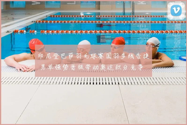 印尼登巴萨羽毛球赛国羽多线告捷 男单强势晋级带动奥运积分竞争