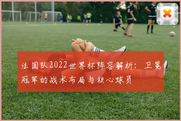 法国队2022世界杯阵容解析：卫冕冠军的战术布局与核心球员