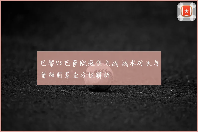 巴黎vs巴萨欧冠焦点战 战术对决与晋级前景全方位解析