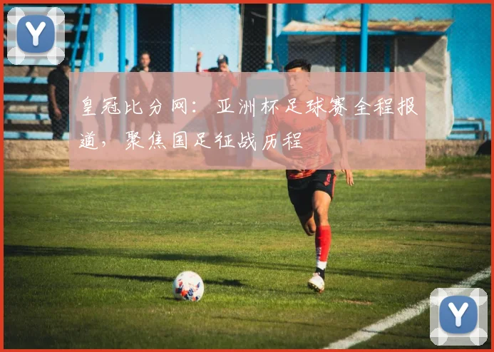 皇冠比分网：亚洲杯足球赛全程报道，聚焦国足征战历程