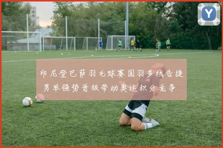 印尼登巴萨羽毛球赛国羽多线告捷 男单强势晋级带动奥运积分竞争