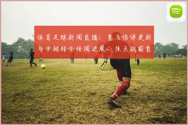 体育足球新闻直播：皇马伤停更新与中超转会传闻进展，焦点战前首发与战术调整看点