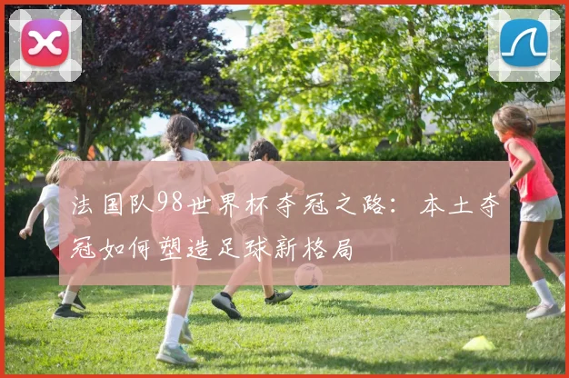 法国队98世界杯夺冠之路：本土夺冠如何塑造足球新格局